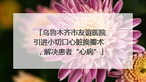 乌鲁木齐市友谊医院引进小切口心脏换瓣术，解决患者“心病”