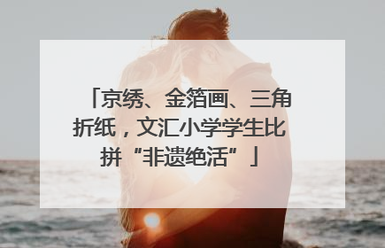 京绣、金箔画、三角折纸，文汇小学学生比拼“非遗绝活”