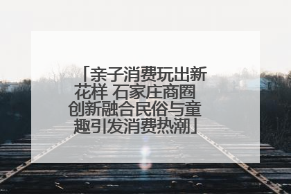 亲子消费玩出新花样 石家庄商圈创新融合民俗与童趣引发消费热潮