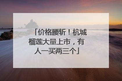 价格腰斩！杭城榴莲大量上市，有人一买两三个