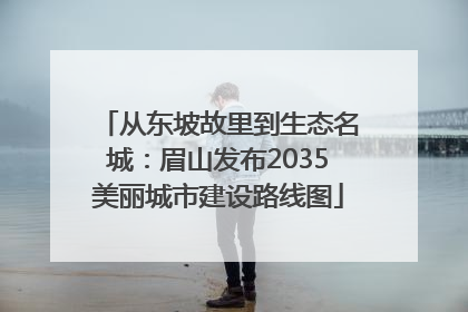 从东坡故里到生态名城：眉山发布2035美丽城市建设路线图