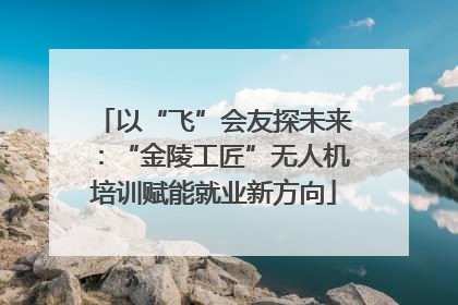 以“飞”会友探未来：“金陵工匠”无人机培训赋能就业新方向