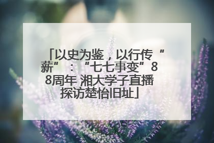 以史为鉴，以行传“薪”：“七七事变”88周年 湘大学子直播探访楚怡旧址