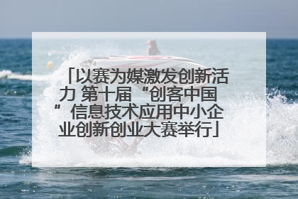 以赛为媒激发创新活力 第十届“创客中国”信息技术应用中小企业创新创业大赛举行