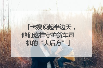 卡嫂顶起半边天，他们这样守护货车司机的“大后方”
