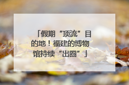 假期“顶流”目的地！福建的博物馆持续“出圈”