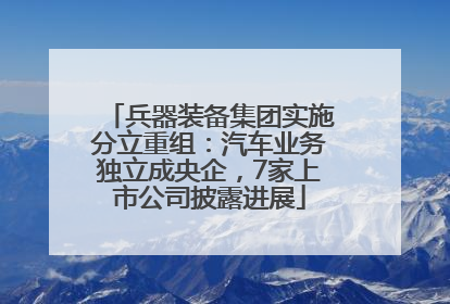 兵器装备集团实施分立重组：汽车业务独立成央企，7家上市公司披露进展