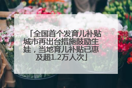 全国首个发育儿补贴城市再出台措施鼓励生娃，当地育儿补贴已惠及超1.2万人次