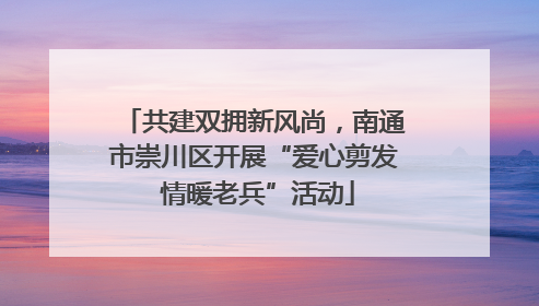 共建双拥新风尚，南通市崇川区开展“爱心剪发 情暖老兵”活动