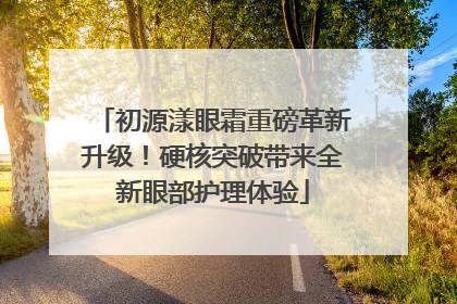 初源漾眼霜重磅革新升级！硬核突破带来全新眼部护理体验