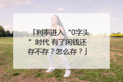 利率进入“0字头”时代 有了闲钱还存不存？怎么存？