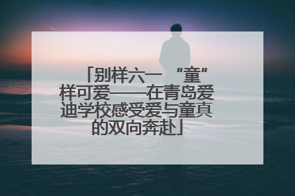 别样六一 “童”样可爱——在青岛爱迪学校感受爱与童真的双向奔赴