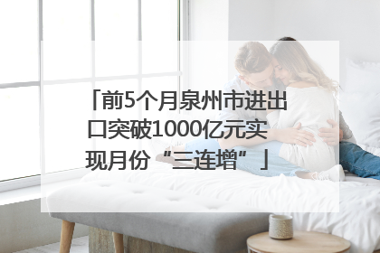 前5个月泉州市进出口突破1000亿元实现月份“三连增”