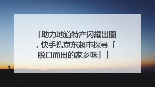 助力地道特产闪耀出圈，快手携京东超市探寻「脱口而出的家乡味」