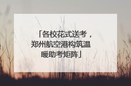 各校花式送考，郑州航空港构筑温暖助考矩阵
