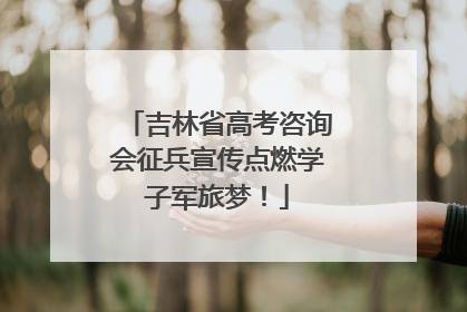 吉林省高考咨询会征兵宣传点燃学子军旅梦！