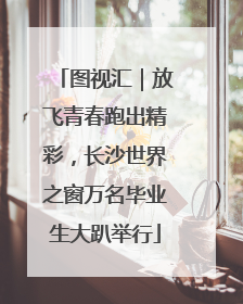 图视汇｜放飞青春跑出精彩，长沙世界之窗万名毕业生大趴举行