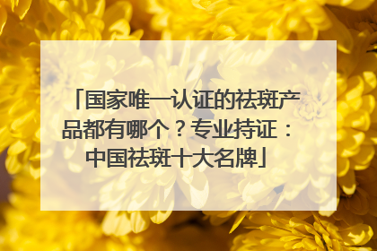 国家唯一认证的祛斑产品都有哪个？专业持证：中国祛斑十大名牌