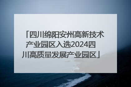 四川绵阳安州高新技术产业园区入选2024四川高质量发展产业园区