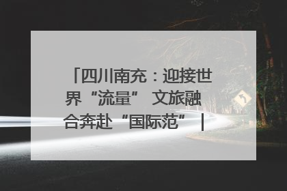 四川南充：迎接世界“流量” 文旅融合奔赴“国际范”｜话锦绣·说安逸