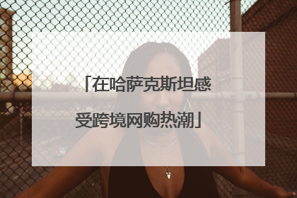 在哈萨克斯坦感受跨境网购热潮