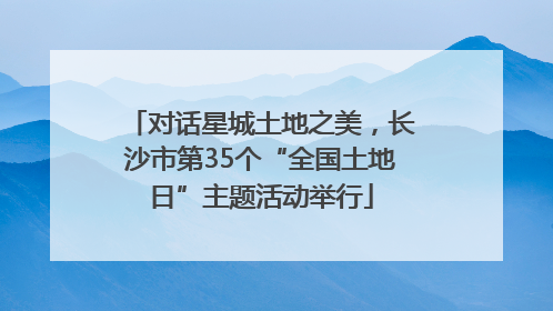 对话星城土地之美，长沙市第35个“全国土地日”主题活动举行