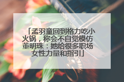 孟羽童回到格力吃小火锅，称会不自觉模仿董明珠：她给很多职场女性力量和指引