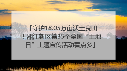 守护18.05万亩沃土良田！湘江新区第35个全国“土地日”主题宣传活动看点多