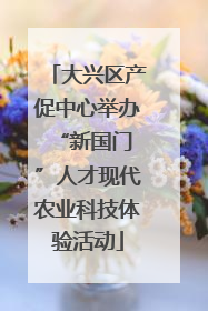大兴区产促中心举办 “新国门”人才现代农业科技体验活动