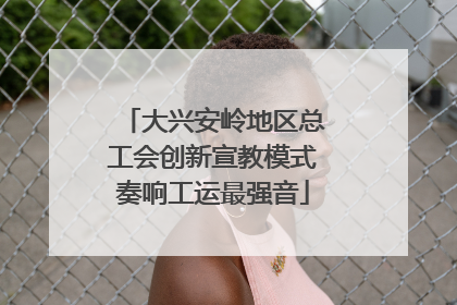 大兴安岭地区总工会创新宣教模式奏响工运最强音