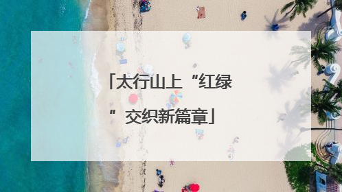 太行山上“红绿”交织新篇章