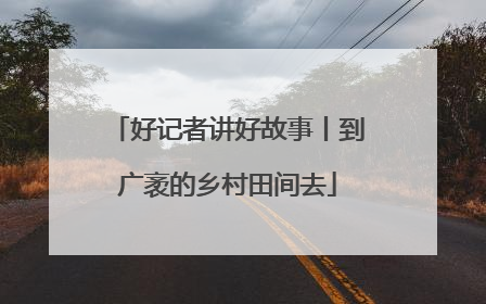 好记者讲好故事丨到广袤的乡村田间去