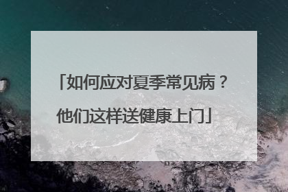 如何应对夏季常见病？他们这样送健康上门