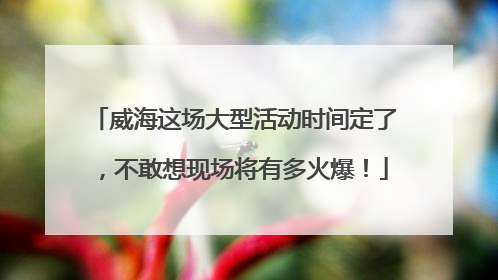 威海这场大型活动时间定了，不敢想现场将有多火爆！