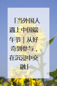当外国人遇上中国端午节｜从好奇到参与，在沉浸中交融