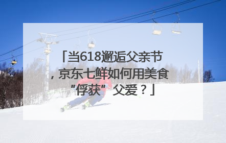 当618邂逅父亲节，京东七鲜如何用美食“俘获”父爱？