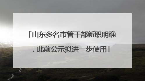 山东多名市管干部新职明确，此前公示拟进一步使用
