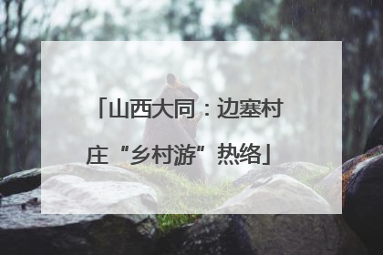 山西大同：边塞村庄“乡村游”热络
