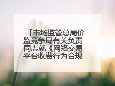 市场监管总局价监竞争局有关负责同志就《网络交易平台收费行为合规指南（征求意见稿）》答记者问