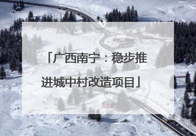 广西南宁：稳步推进城中村改造项目