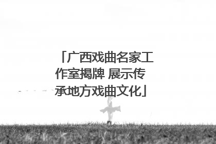 广西戏曲名家工作室揭牌 展示传承地方戏曲文化