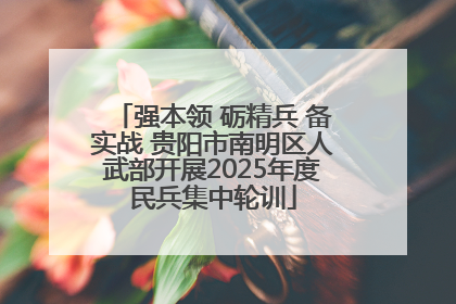 强本领 砺精兵 备实战 贵阳市南明区人武部开展2025年度民兵集中轮训