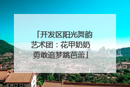 开发区阳光舞韵艺术团：花甲奶奶勇敢追梦跳芭蕾