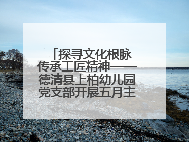 探寻文化根脉 传承工匠精神——德清县上柏幼儿园党支部开展五月主题党日活动