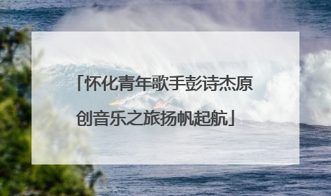 怀化青年歌手彭诗杰原创音乐之旅扬帆起航