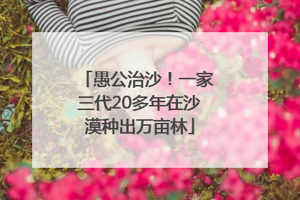 愚公治沙！一家三代20多年在沙漠种出万亩林