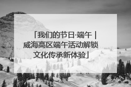 我们的节日·端午｜威海高区端午活动解锁文化传承新体验