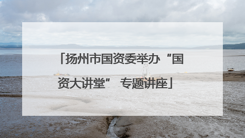 扬州市国资委举办“国资大讲堂” 专题讲座