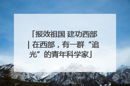 报效祖国 建功西部｜在西部，有一群“追光”的青年科学家