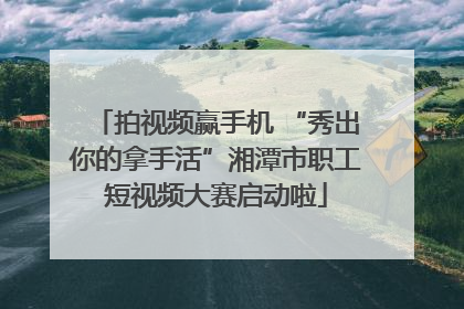 拍视频赢手机 “秀出你的拿手活”湘潭市职工短视频大赛启动啦